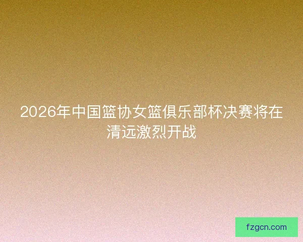 2026年中国篮协女篮俱乐部杯决赛将在清远激烈开战