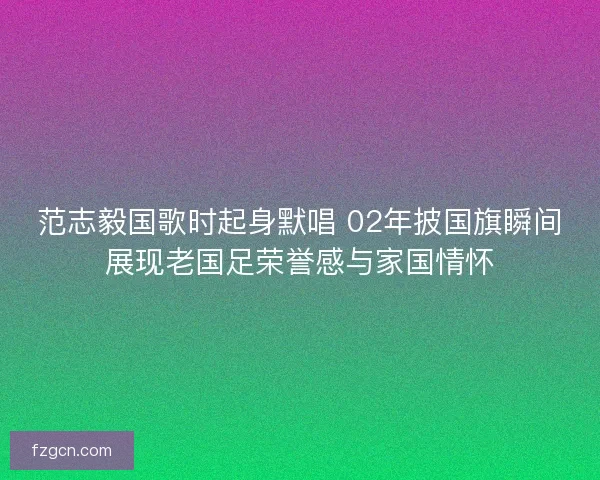 范志毅国歌时起身默唱 02年披国旗瞬间展现老国足荣誉感与家国情怀