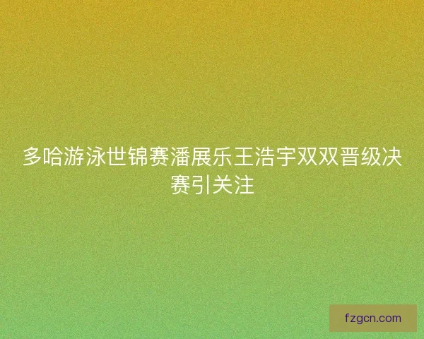 多哈游泳世锦赛潘展乐王浩宇双双晋级决赛引关注