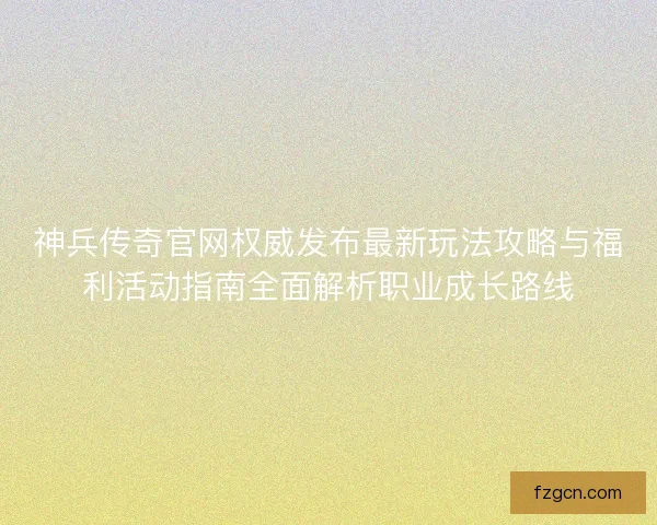 神兵传奇官网权威发布最新玩法攻略与福利活动指南全面解析职业成长路线