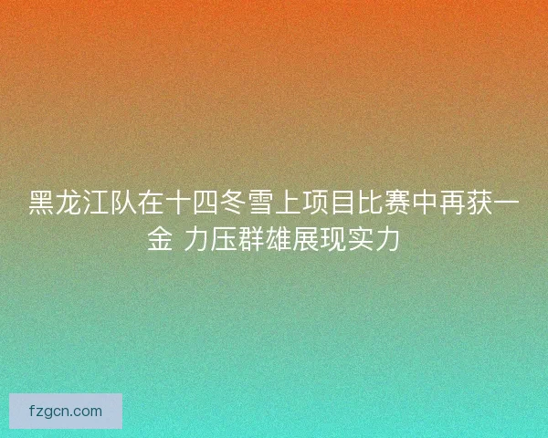 黑龙江队在十四冬雪上项目比赛中再获一金 力压群雄展现实力